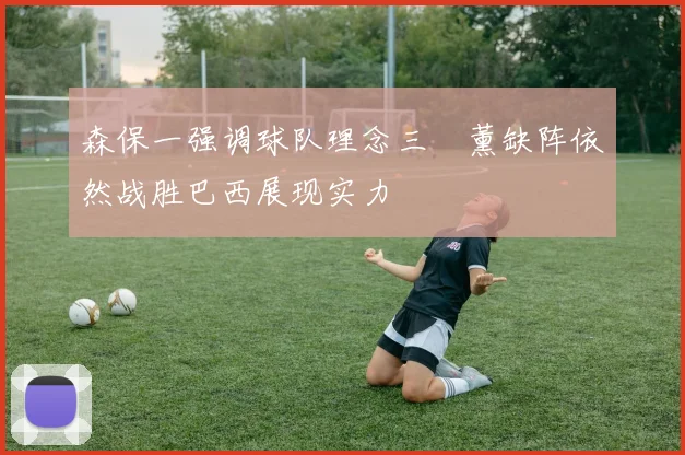 森保一强调球队理念三笘薰缺阵依然战胜巴西展现实力