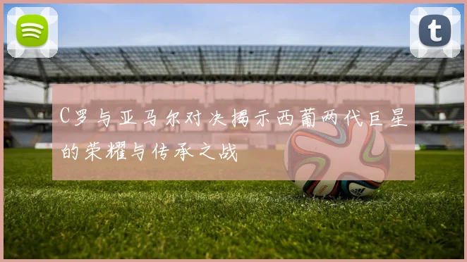 C罗与亚马尔对决揭示西葡两代巨星的荣耀与传承之战