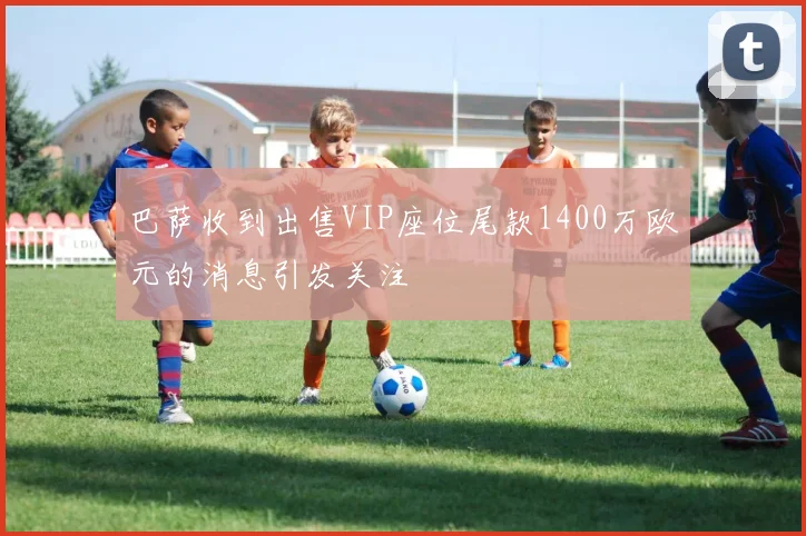 巴萨收到出售VIP座位尾款1400万欧元的消息引发关注