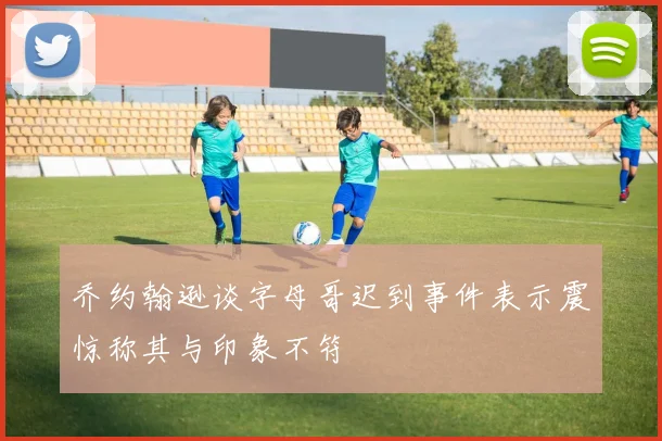 乔约翰逊谈字母哥迟到事件表示震惊称其与印象不符