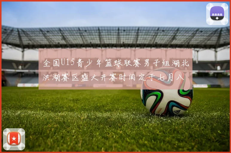 全国U15青少年篮球联赛男子组湖北洪湖赛区盛大开赛时间定于七月八日至十三日
