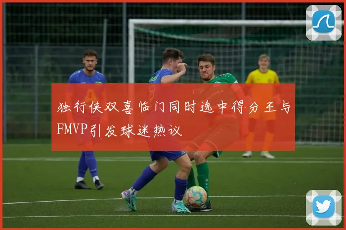 独行侠双喜临门同时选中得分王与FMVP引发球迷热议