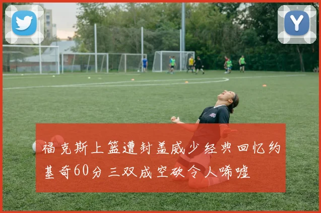 福克斯上篮遭封盖威少经典回忆约基奇60分三双成空砍令人唏嘘