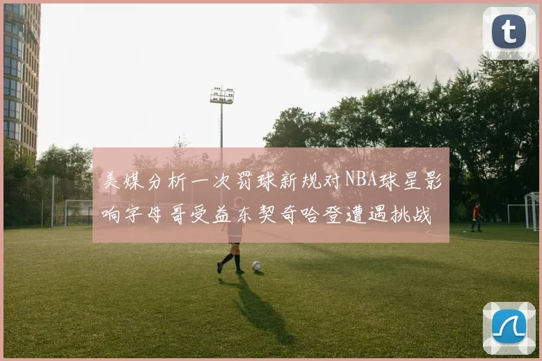 美媒分析一次罚球新规对NBA球星影响字母哥受益东契奇哈登遭遇挑战