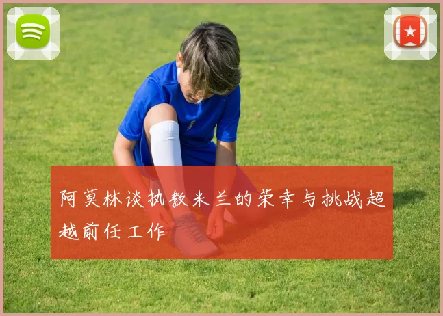 阿莫林谈执教米兰的荣幸与挑战超越前任工作