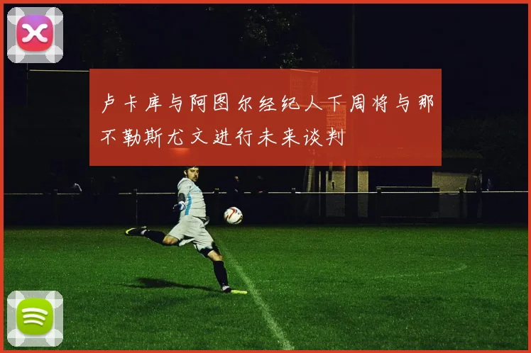 卢卡库与阿图尔经纪人下周将与那不勒斯尤文进行未来谈判