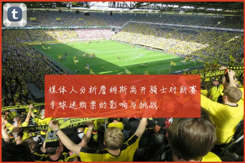 媒体人分析詹姆斯离开骑士对新赛季球迷购票的影响与挑战