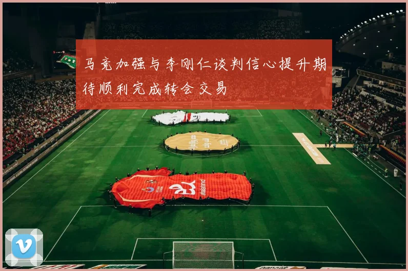 马竞加强与李刚仁谈判信心提升期待顺利完成转会交易