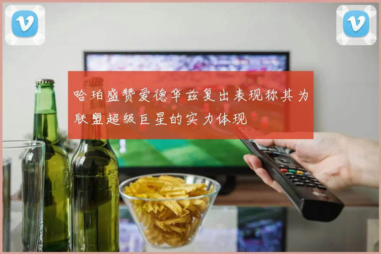哈珀盛赞爱德华兹复出表现称其为联盟超级巨星的实力体现