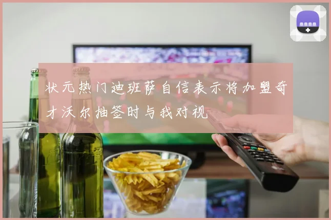 状元热门迪班萨自信表示将加盟奇才沃尔抽签时与我对视