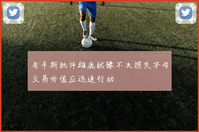 考辛斯批评雄鹿犹豫不决损失字母交易价值应迅速行动