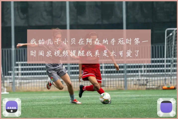 我的儿子小贝在阿森纳夺冠时第一时间发视频提醒我真是太可爱了