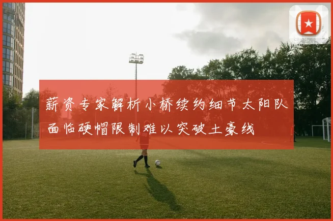 薪资专家解析小桥续约细节太阳队面临硬帽限制难以突破土豪线