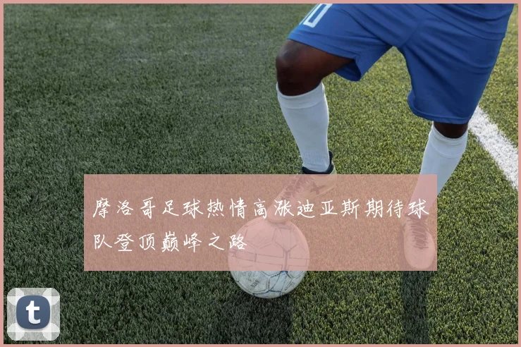摩洛哥足球热情高涨迪亚斯期待球队登顶巅峰之路