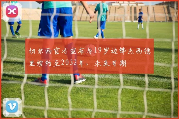 切尔西官方宣布与19岁边锋杰西德里续约至2032年，未来可期