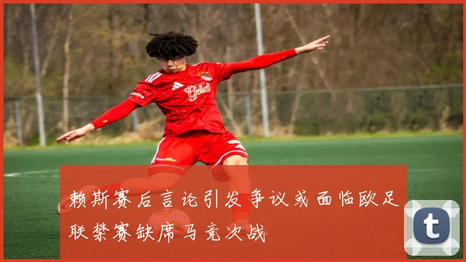 赖斯赛后言论引发争议或面临欧足联禁赛缺席马竞次战