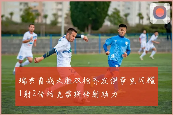 瑞典首战大胜双枪齐发伊萨克闪耀1射2传约克雷斯传射助力